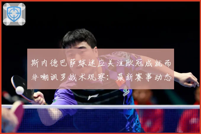 斯内德巴萨球迷应关注欧冠成就而非嘲讽罗战术观察：最新赛事动态与深度分析