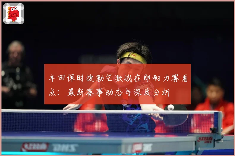 丰田保时捷勒芒激战在即耐力赛看点：最新赛事动态与深度分析