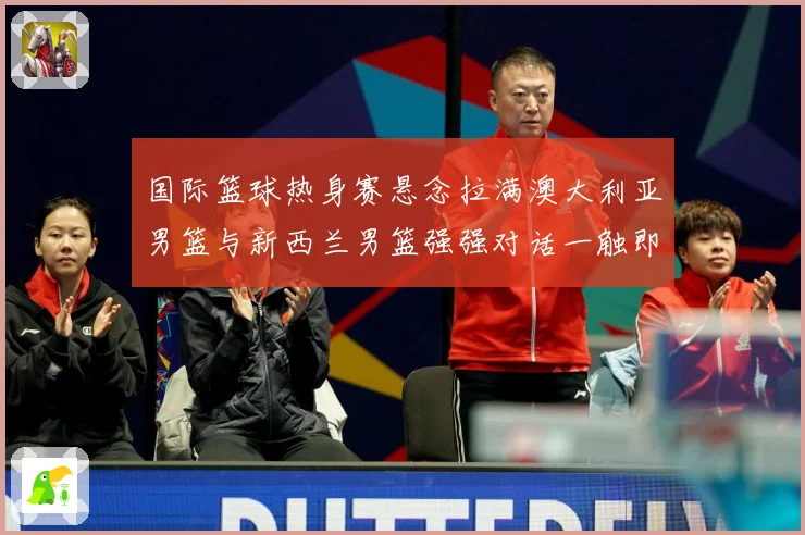 国际篮球热身赛悬念拉满澳大利亚男篮与新西兰男篮强强对话一触即发：最新赛事动态与深度分析