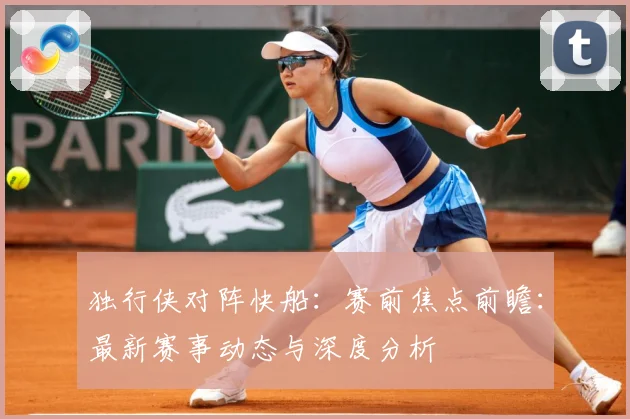 独行侠对阵快船：赛前焦点前瞻：最新赛事动态与深度分析