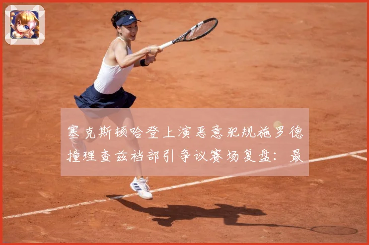 塞克斯顿哈登上演恶意犯规施罗德撞理查兹裆部引争议赛场复盘：最新赛事动态与深度分析