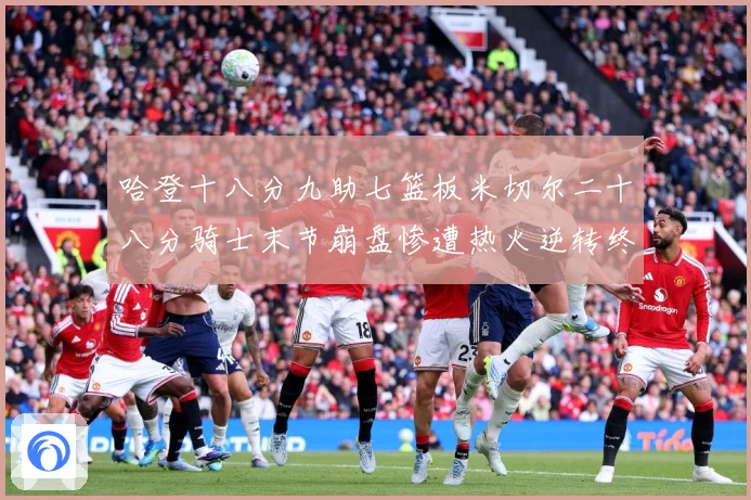 哈登十八分九助七篮板米切尔二十八分骑士末节崩盘惨遭热火逆转终赛场复盘：最新赛事动态与深度分析