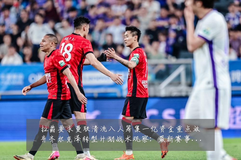拉爵要求曼联清洗八人筹集一亿资金重点放弃齐尔克泽转型计划战术观察：最新赛事动态与深度分析