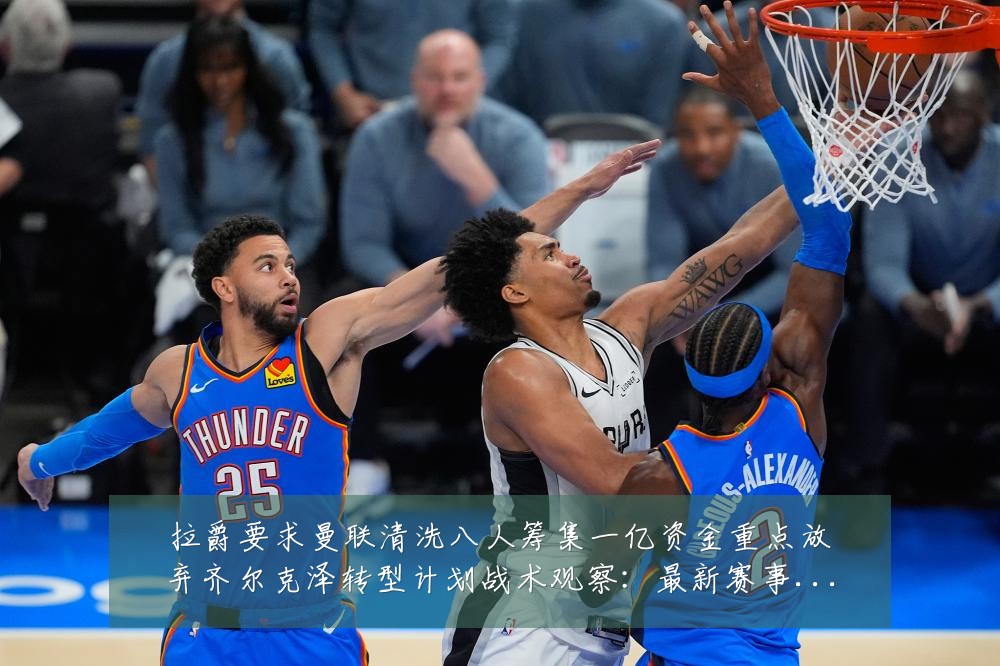拉爵要求曼联清洗八人筹集一亿资金重点放弃齐尔克泽转型计划战术观察：最新赛事动态与深度分析