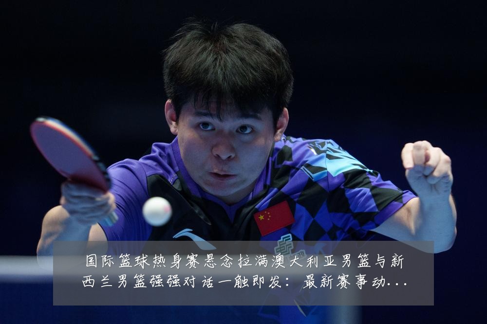 国际篮球热身赛悬念拉满澳大利亚男篮与新西兰男篮强强对话一触即发:最新赛事动态与深度分析